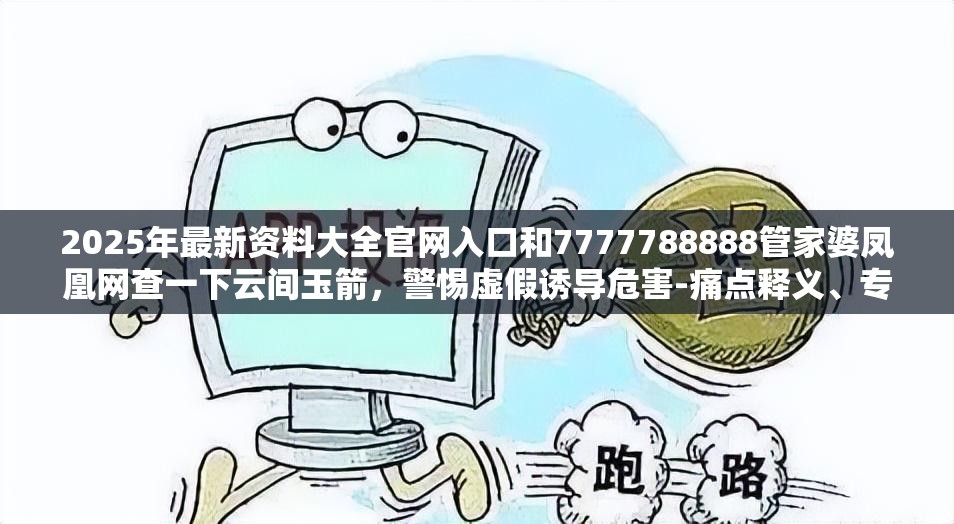 2025年最新资料大全官网入口和7777788888管家婆凤凰网查一下云间玉箭，警惕虚假诱导危害-痛点释义、专家解析解释与落实